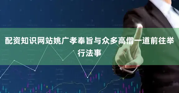 配资知识网站姚广孝奉旨与众多高僧一道前往举行法事