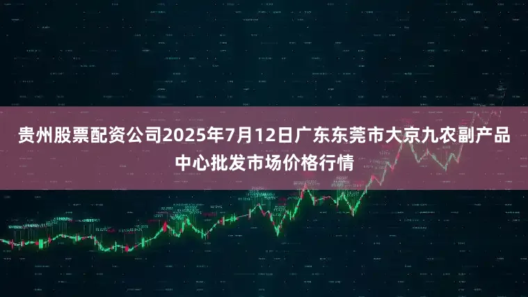 贵州股票配资公司2025年7月12日广东东莞市大京九农副产品中心批发市场价格行情