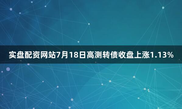 实盘配资网站7月18日高测转债收盘上涨1.13%