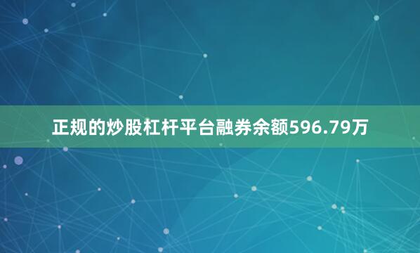 正规的炒股杠杆平台融券余额596.79万