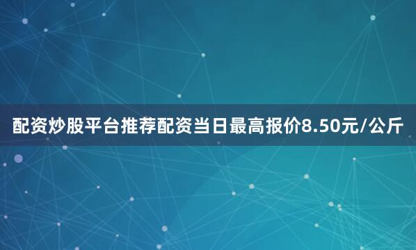 配资炒股平台推荐配资当日最高报价8.50元/公斤