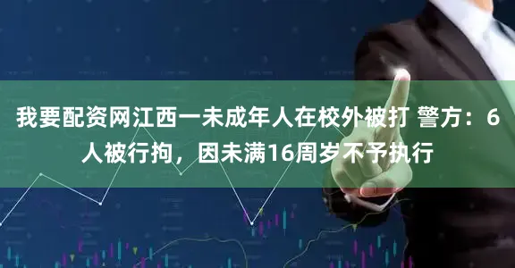 我要配资网江西一未成年人在校外被打 警方：6人被行拘，因未满16周岁不予执行