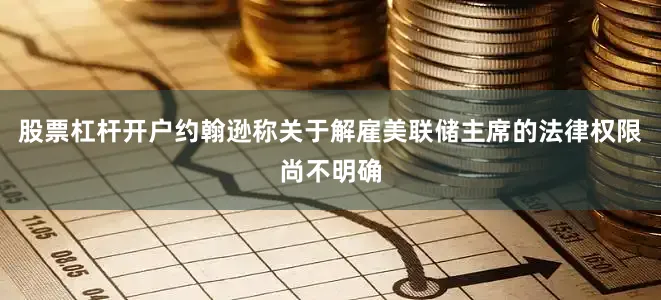 股票杠杆开户约翰逊称关于解雇美联储主席的法律权限尚不明确