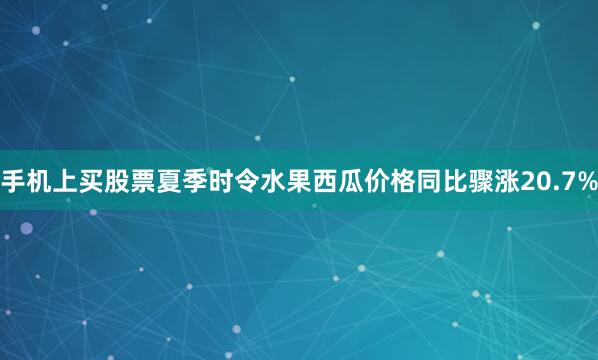 手机上买股票夏季时令水果西瓜价格同比骤涨20.7%