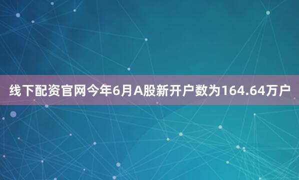 线下配资官网今年6月A股新开户数为164.64万户