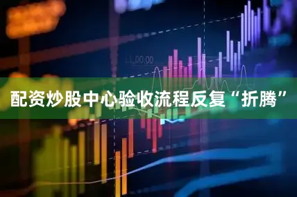 配资炒股中心验收流程反复“折腾”