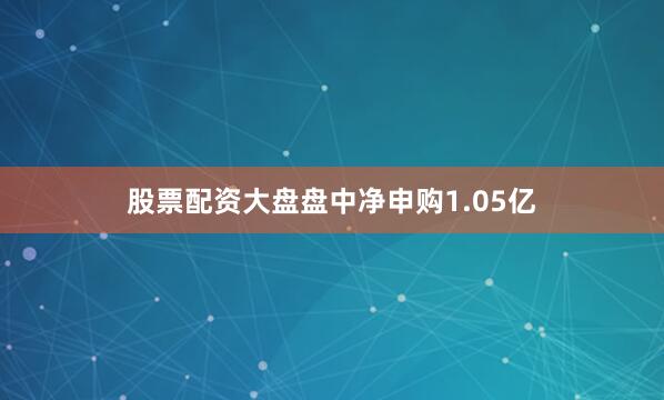 股票配资大盘盘中净申购1.05亿