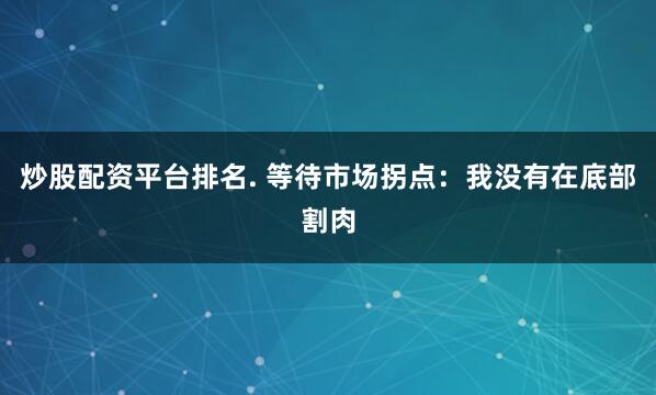 炒股配资平台排名. 等待市场拐点：我没有在底部割肉