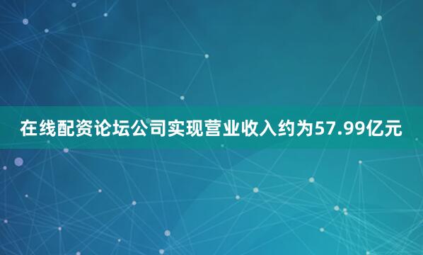 在线配资论坛公司实现营业收入约为57.99亿元