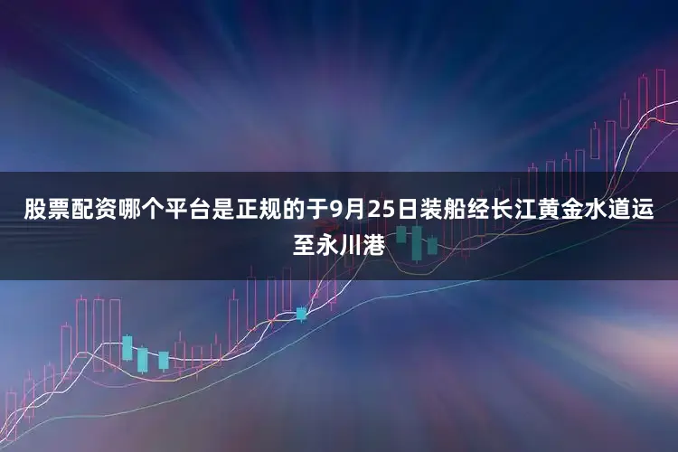 股票配资哪个平台是正规的于9月25日装船经长江黄金水道运至永川港