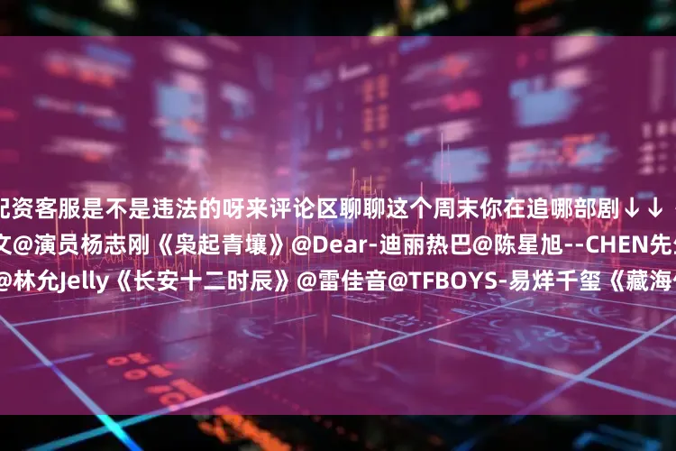 配资客服是不是违法的呀来评论区聊聊这个周末你在追哪部剧↓↓《唐朝诡事录之长安》@杨旭文@演员杨志刚《枭起青壤》@Dear-迪丽热巴@陈星旭--CHEN先生《水龙吟》@罗云熙Leo@林允Jelly《长安十二时辰》@雷佳音@TFBOYS-易烊千玺《藏海传》@肖战@张婧仪《天地剑心》@成毅@李一桐Q《有翡》@赵丽颖@UNIQ-王一博《亦舞之城》@钟汉良@秦岚《大生意人》@陈晓@孙千《掌心》@刘诗诗@窦骁