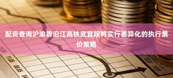 配资查询沪渝蓉沿江高铁武宜段将实行差异化的执行票价策略