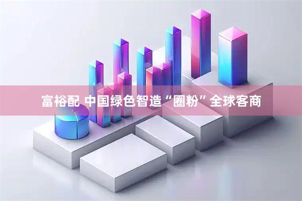 富裕配 中国绿色智造“圈粉”全球客商
