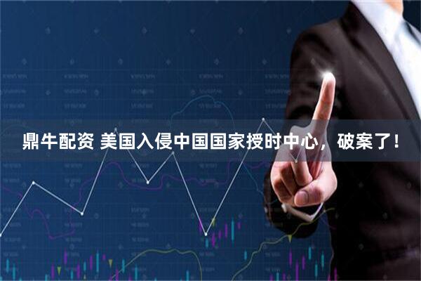 鼎牛配资 美国入侵中国国家授时中心，破案了！