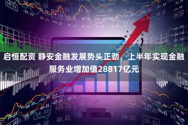 启恒配资 静安金融发展势头正劲，上半年实现金融服务业增加值28817亿元