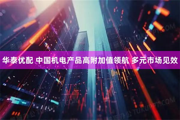 华泰优配 中国机电产品高附加值领航 多元市场见效