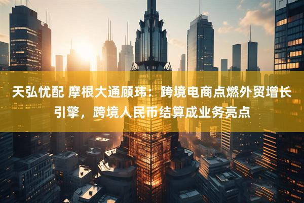 天弘忧配 摩根大通顾玮：跨境电商点燃外贸增长引擎，跨境人民币结算成业务亮点