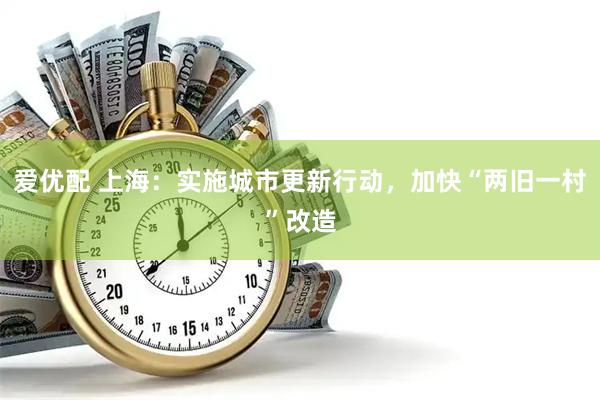 爱优配 上海：实施城市更新行动，加快“两旧一村”改造