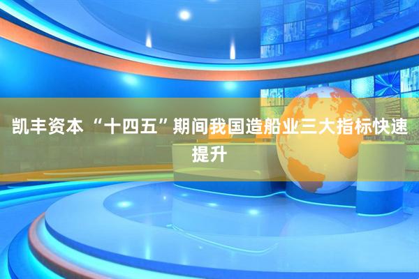 凯丰资本 “十四五”期间我国造船业三大指标快速提升