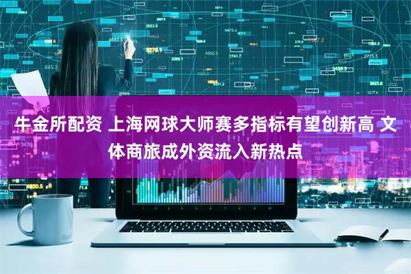 牛金所配资 上海网球大师赛多指标有望创新高 文体商旅成外资流入新热点