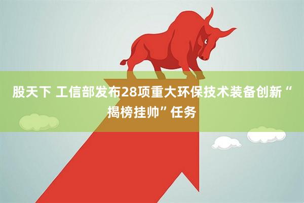 股天下 工信部发布28项重大环保技术装备创新“揭榜挂帅”任务