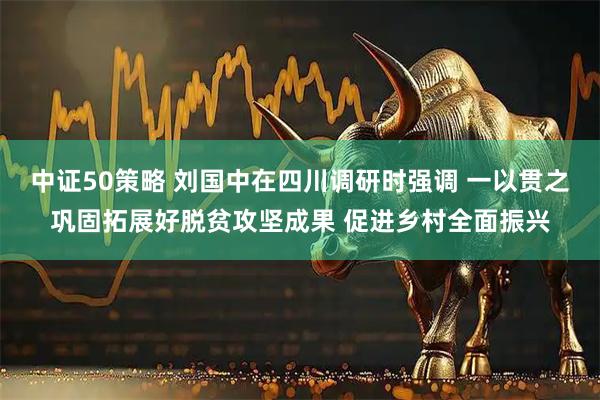 中证50策略 刘国中在四川调研时强调 一以贯之巩固拓展好脱贫攻坚成果 促进乡村全面振兴