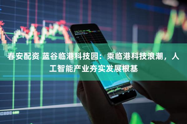 春安配资 蓝谷临港科技园：乘临港科技浪潮，人工智能产业夯实发展根基