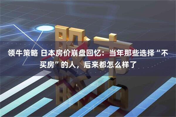 领牛策略 日本房价崩盘回忆：当年那些选择“不买房”的人，后来都怎么样了