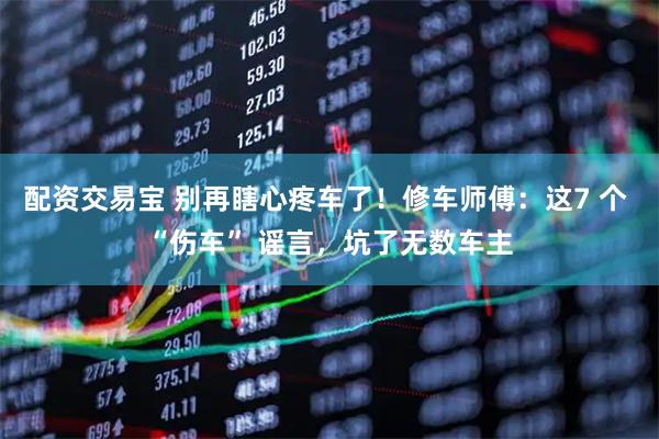 配资交易宝 别再瞎心疼车了！修车师傅：这7 个 “伤车” 谣言，坑了无数车主