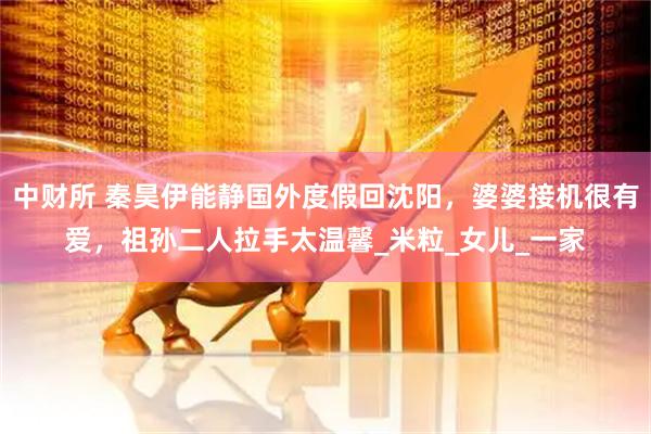 中财所 秦昊伊能静国外度假回沈阳，婆婆接机很有爱，祖孙二人拉手太温馨_米粒_女儿_一家