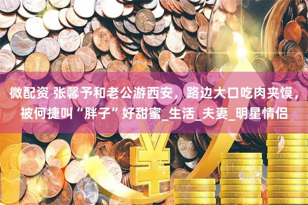 微配资 张馨予和老公游西安，路边大口吃肉夹馍，被何捷叫“胖子”好甜蜜_生活_夫妻_明星情侣
