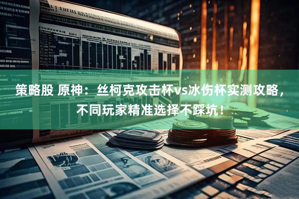策略股 原神：丝柯克攻击杯vs冰伤杯实测攻略，不同玩家精准选择不踩坑！