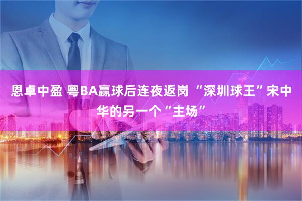恩卓中盈 粤BA赢球后连夜返岗 “深圳球王”宋中华的另一个“主场”