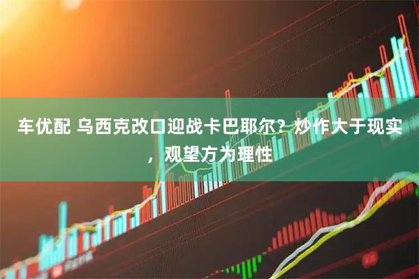 车优配 乌西克改口迎战卡巴耶尔？炒作大于现实，观望方为理性