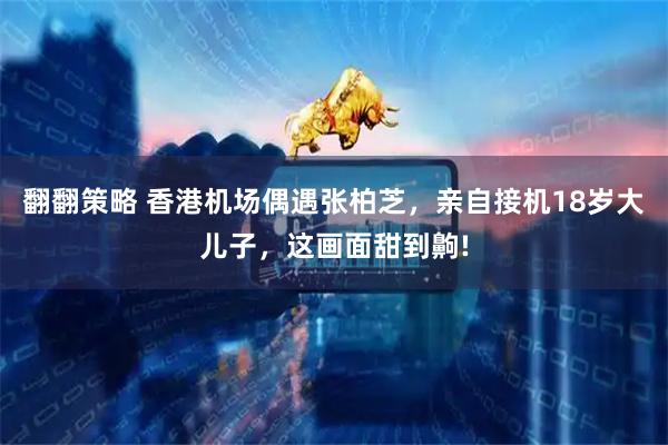 翻翻策略 香港机场偶遇张柏芝，亲自接机18岁大儿子，这画面甜到齁!