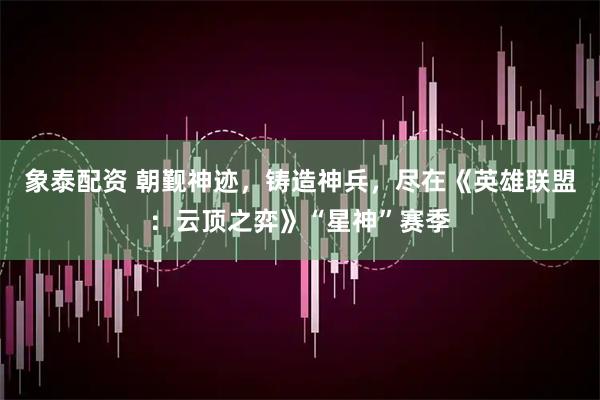 象泰配资 朝觐神迹，铸造神兵，尽在《英雄联盟：云顶之弈》“星神”赛季