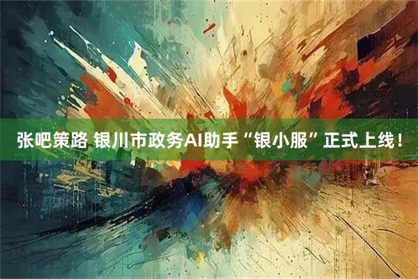 张吧策路 银川市政务AI助手“银小服”正式上线！