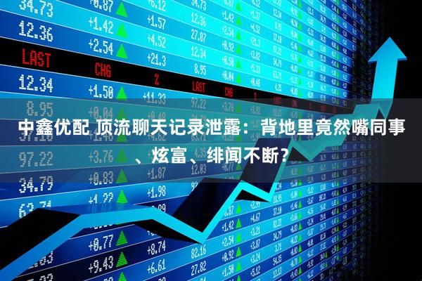 中鑫优配 顶流聊天记录泄露：背地里竟然嘴同事、炫富、绯闻不断？