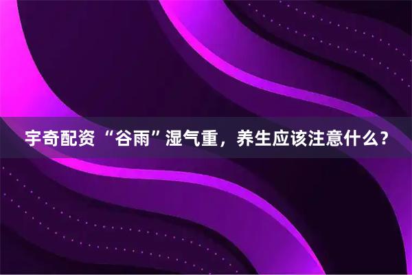 宇奇配资 “谷雨”湿气重，养生应该注意什么？